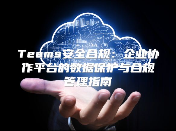 Teams安全合规：企业协作平台的数据保护与合规管理指南
