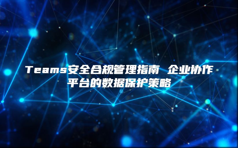 Teams安全合规管理指南 企业协作平台的数据保护策略