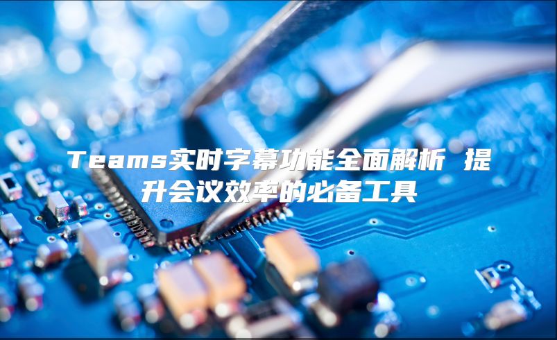 Teams实时字幕功能全面解析 提升会议效率的必备工具