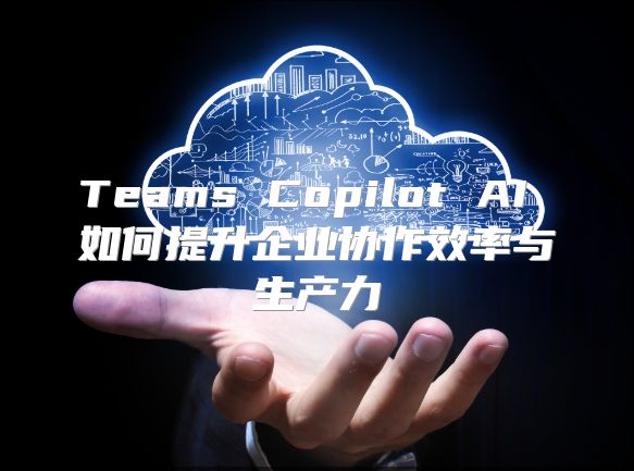 Teams Copilot AI 如何提升企业协作效率与生产力