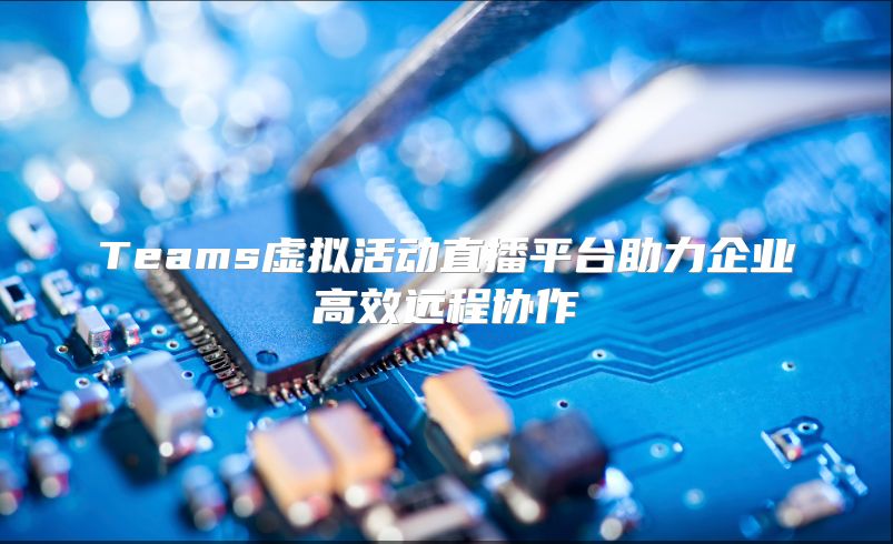 Teams虚拟活动直播平台助力企业高效远程协作