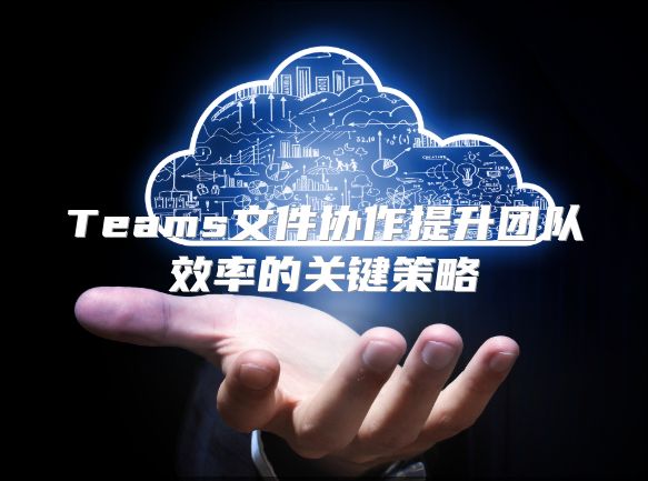 Teams文件协作提升团队效率的关键策略