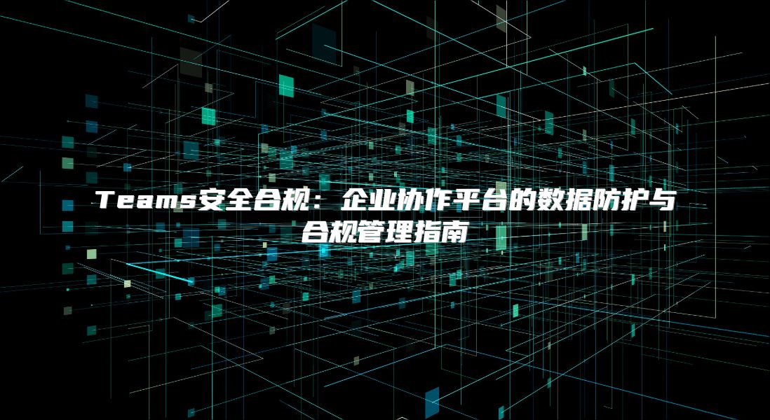 Teams安全合规：企业协作平台的数据防护与合规管理指南