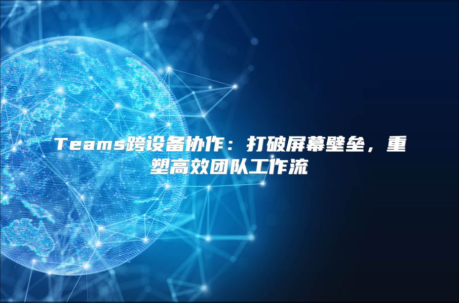 Teams跨设备协作：打破屏幕壁垒，重塑高效团队工作流