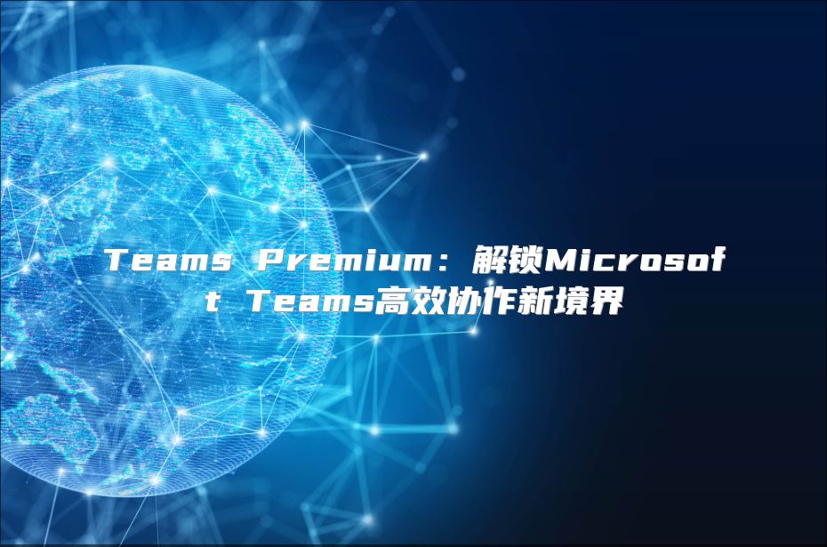 Teams Premium：解锁Microsoft Teams高效协作新境界