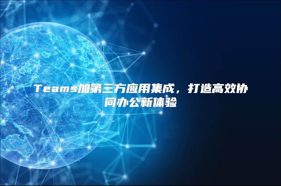 Teams加第三方应用集成，打造高效协同办公新体验
