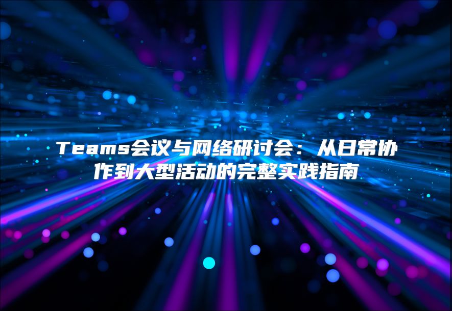 Teams会议与网络研讨会：从日常协作到大型活动的完整实践指南