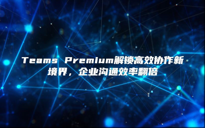 Teams Premium解锁高效协作新境界，企业沟通效率翻倍