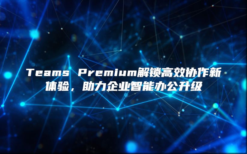 Teams Premium解锁高效协作新体验，助力企业智能办公升级