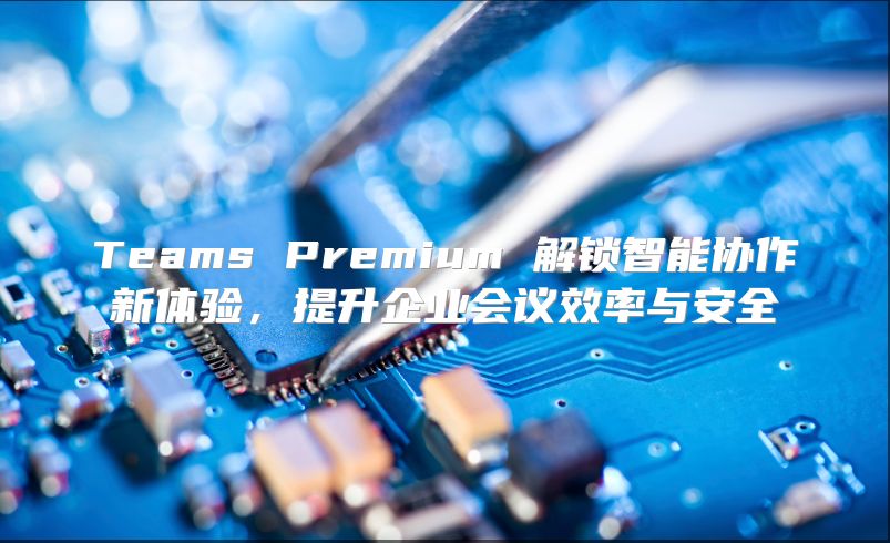 Teams Premium 解锁智能协作新体验，提升企业会议效率与安全
