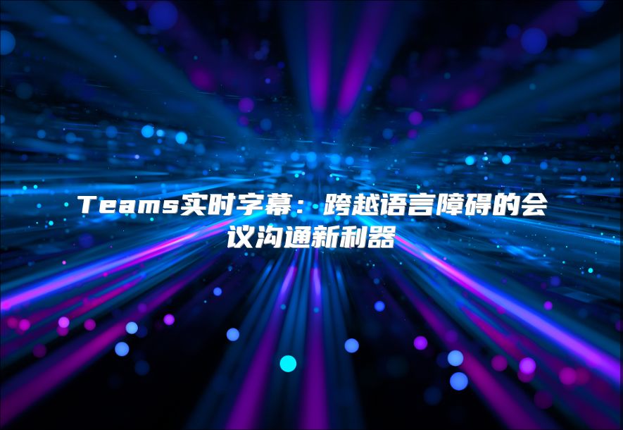 Teams实时字幕：跨越语言障碍的会议沟通新利器
