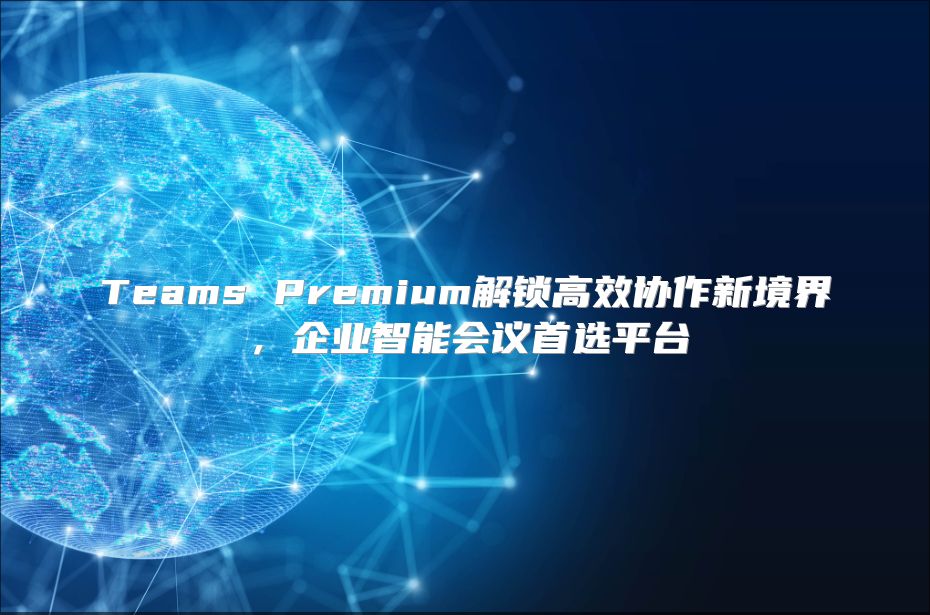 Teams Premium解锁高效协作新境界，企业智能会议首选平台