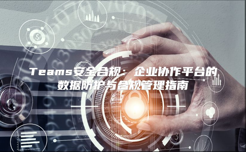 Teams安全合规：企业协作平台的数据防护与合规管理指南