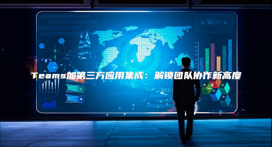 Teams加第三方应用集成：解锁团队协作新高度