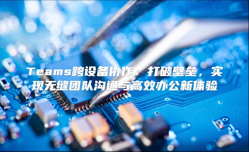 Teams跨设备协作：打破壁垒，实现无缝团队沟通与高效办公新体验