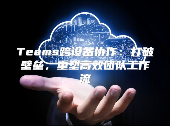 Teams跨设备协作：打破壁垒，重塑高效团队工作流