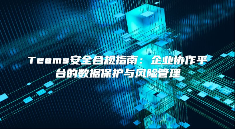 Teams安全合规指南：企业协作平台的数据保护与风险管理