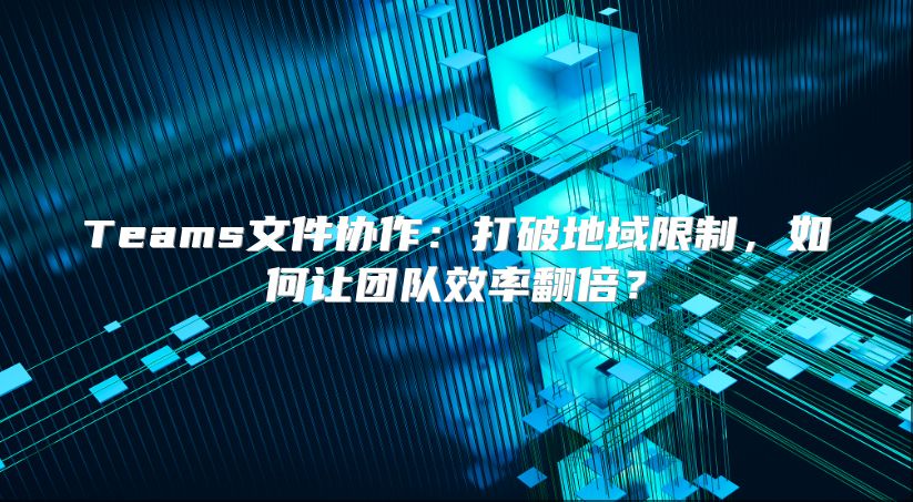 Teams文件协作：打破地域限制，如何让团队效率翻倍？