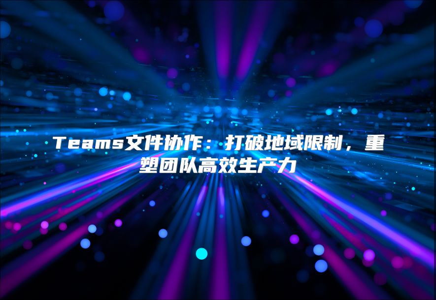 Teams文件协作：打破地域限制，重塑团队高效生产力