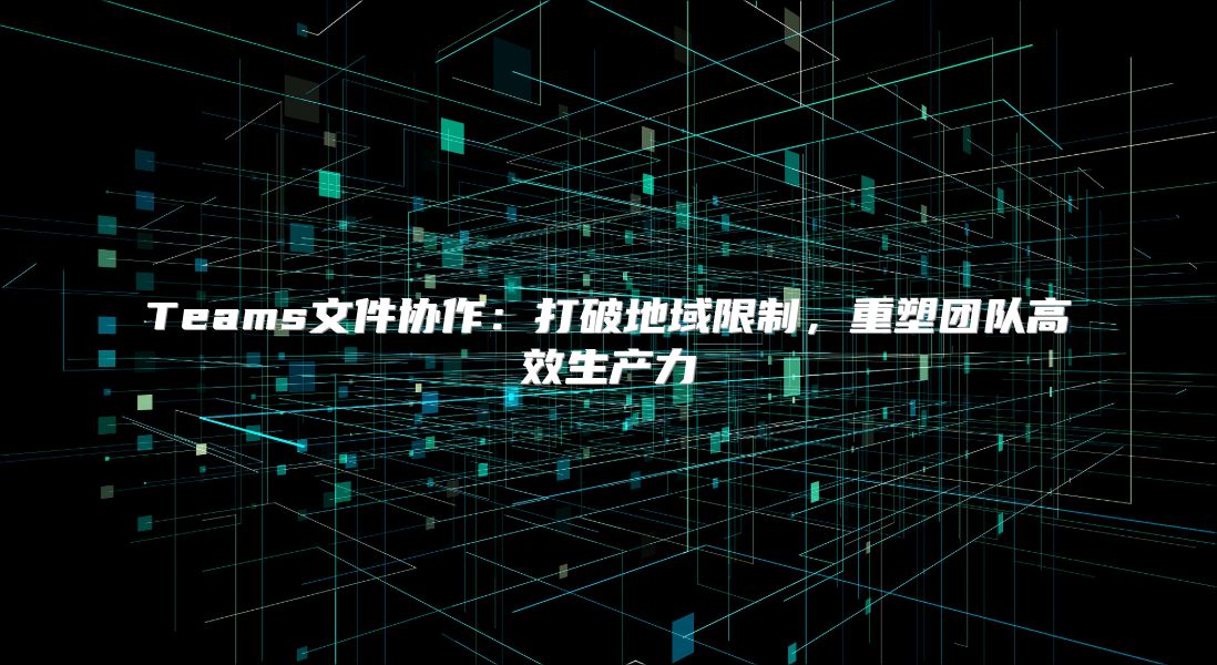 Teams文件协作：打破地域限制，重塑团队高效生产力
