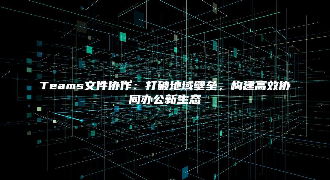 Teams文件协作：打破地域壁垒，构建高效协同办公新生态