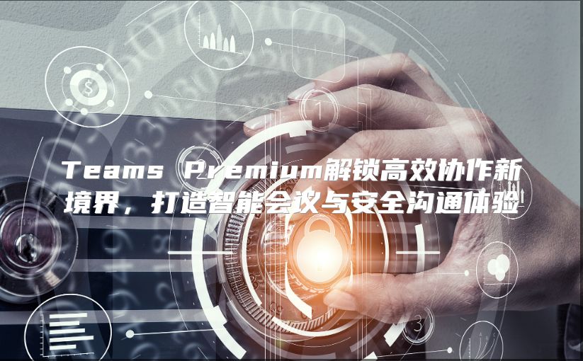 Teams Premium解锁高效协作新境界，打造智能会议与安全沟通体验