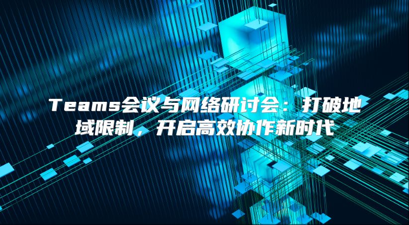 Teams会议与网络研讨会：打破地域限制，开启高效协作新时代