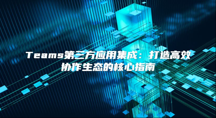 Teams第三方应用集成：打造高效协作生态的核心指南