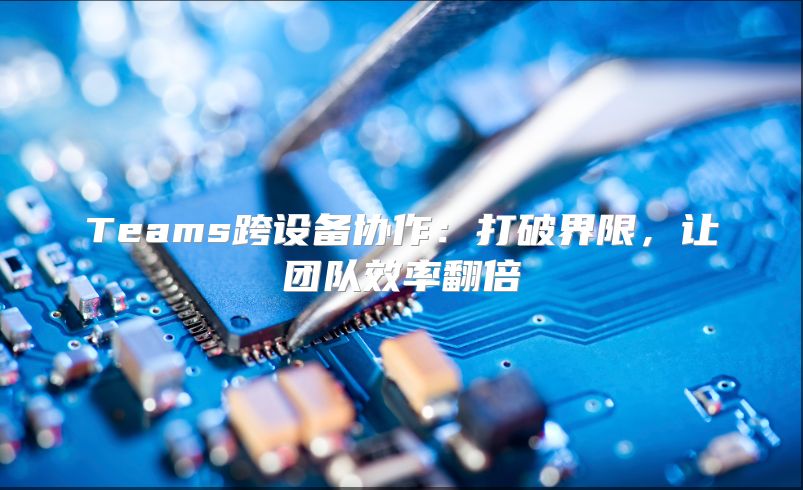 Teams跨设备协作：打破界限，让团队效率翻倍