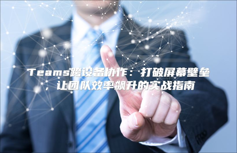 Teams跨设备协作：打破屏幕壁垒，让团队效率飙升的实战指南