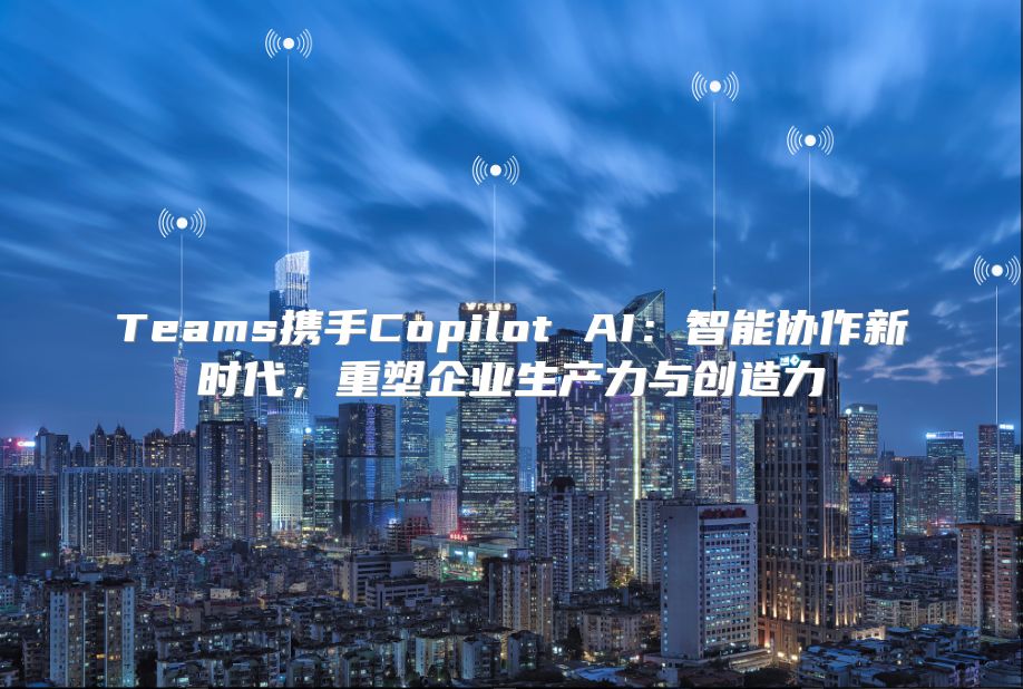 Teams携手Copilot AI：智能协作新时代，重塑企业生产力与创造力
