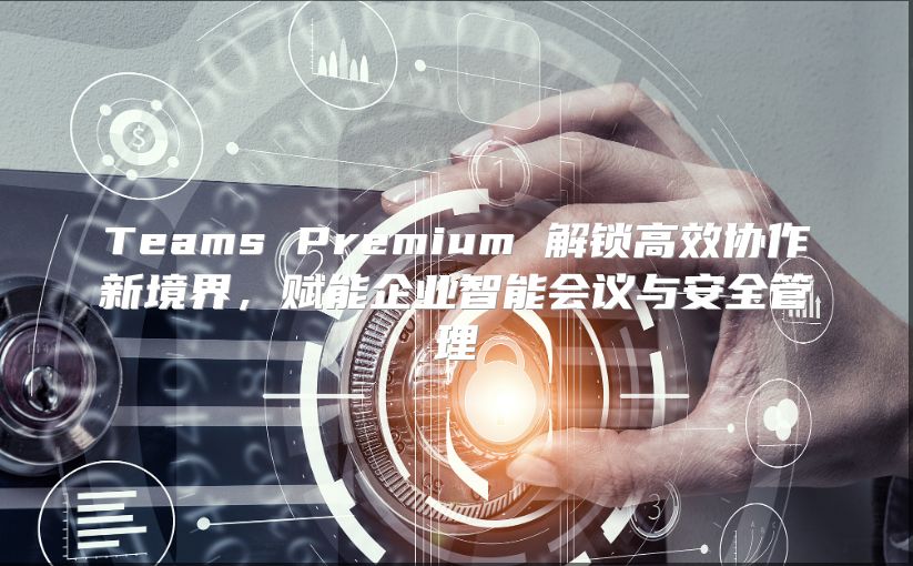 Teams Premium 解锁高效协作新境界，赋能企业智能会议与安全管理