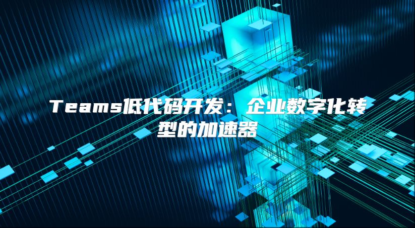 Teams低代码开发：企业数字化转型的加速器