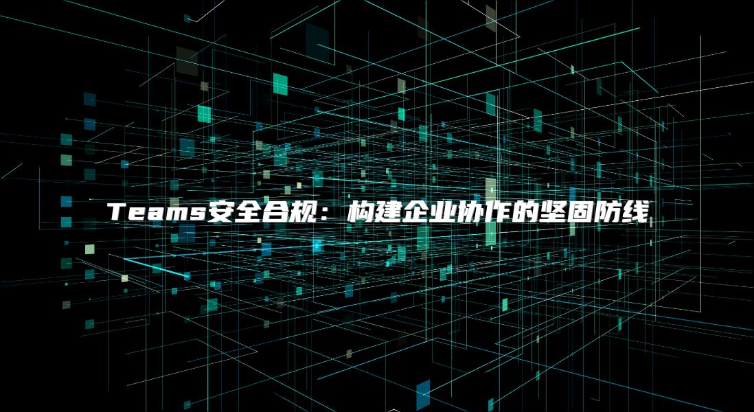 Teams安全合规：构建企业协作的坚固防线