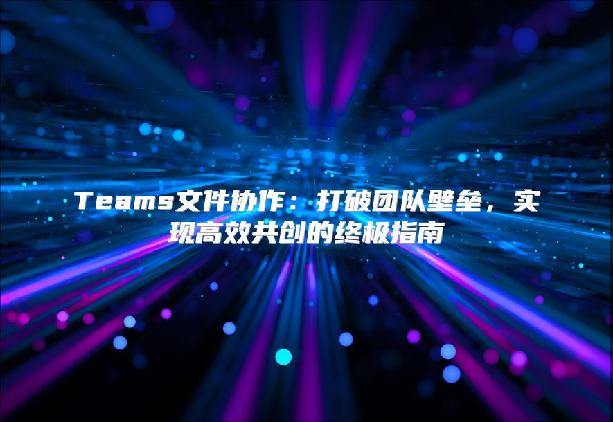 Teams文件协作：打破团队壁垒，实现高效共创的终极指南
