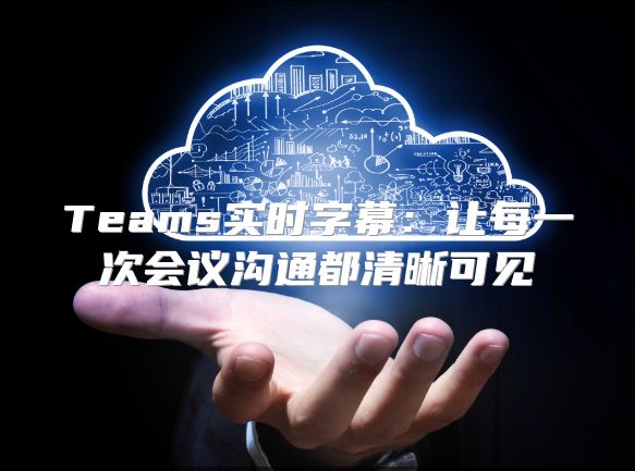 Teams实时字幕：让每一次会议沟通都清晰可见