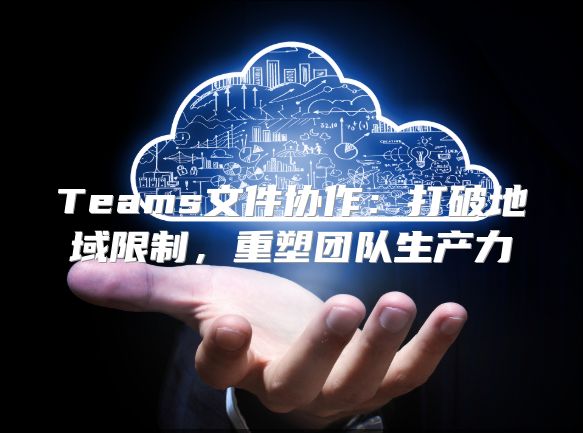 Teams文件协作：打破地域限制，重塑团队生产力