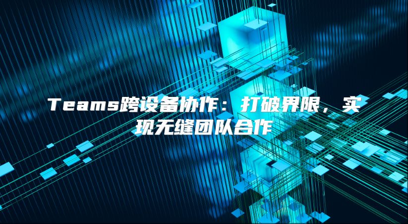 Teams跨设备协作：打破界限，实现无缝团队合作