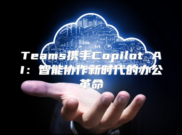 Teams携手Copilot AI：智能协作新时代的办公革命