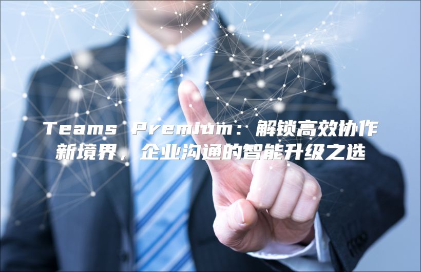 Teams Premium：解锁高效协作新境界，企业沟通的智能升级之选