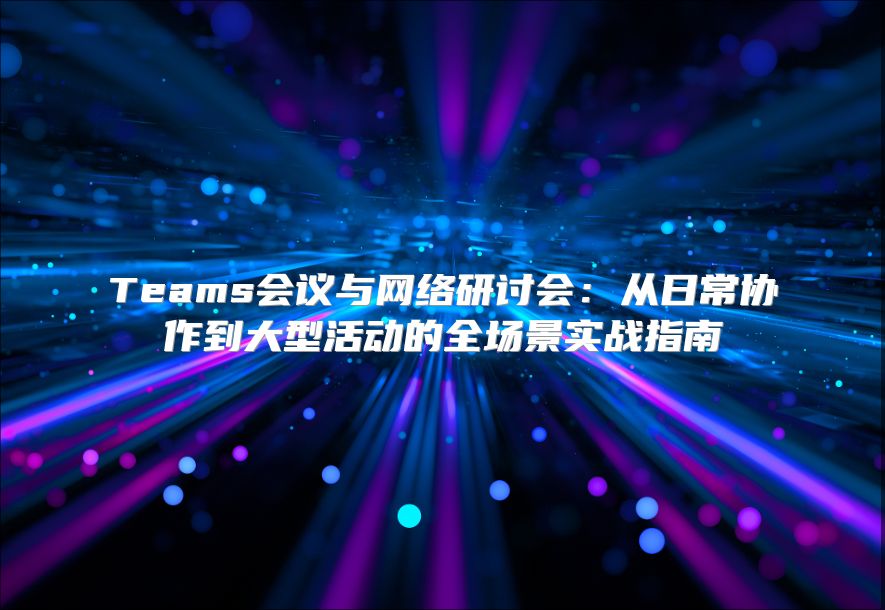 Teams会议与网络研讨会：从日常协作到大型活动的全场景实战指南