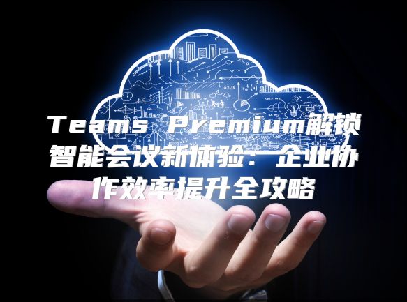 Teams Premium解锁智能会议新体验：企业协作效率提升全攻略