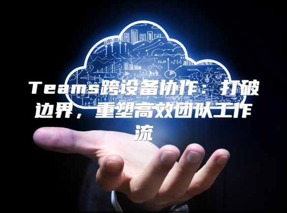 Teams跨设备协作：打破边界，重塑高效团队工作流