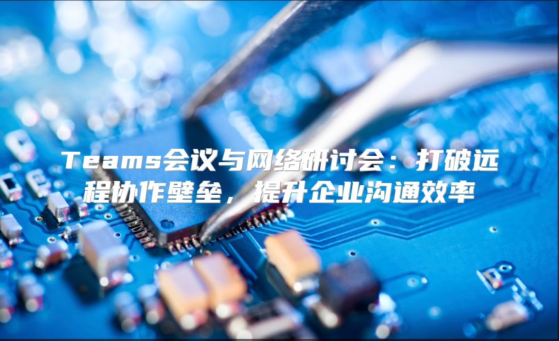 Teams会议与网络研讨会：打破远程协作壁垒，提升企业沟通效率