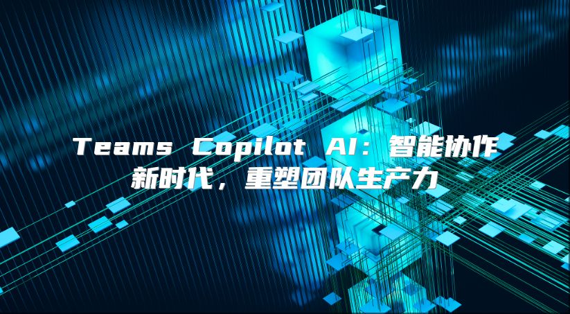 Teams Copilot AI：智能协作新时代，重塑团队生产力