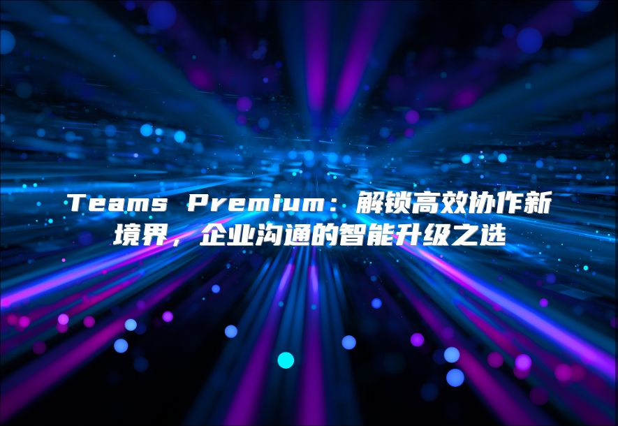Teams Premium：解锁高效协作新境界，企业沟通的智能升级之选