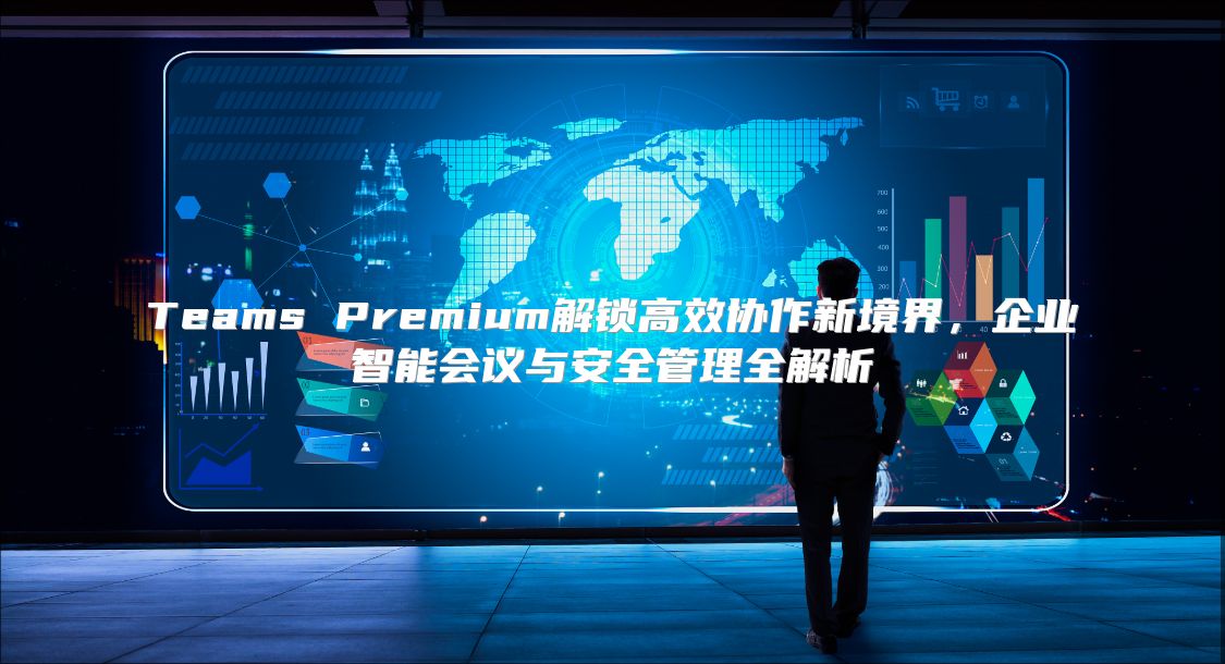 Teams Premium解锁高效协作新境界，企业智能会议与安全管理全解析