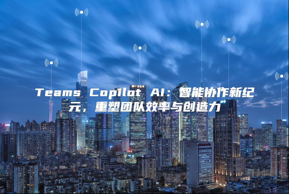 Teams Copilot AI：智能协作新纪元，重塑团队效率与创造力