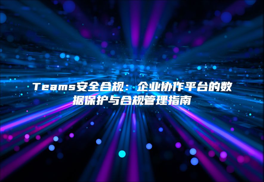 Teams安全合规：企业协作平台的数据保护与合规管理指南