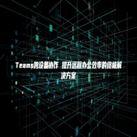 Teams跨设备协作 提升远程办公效率的终极解决方案